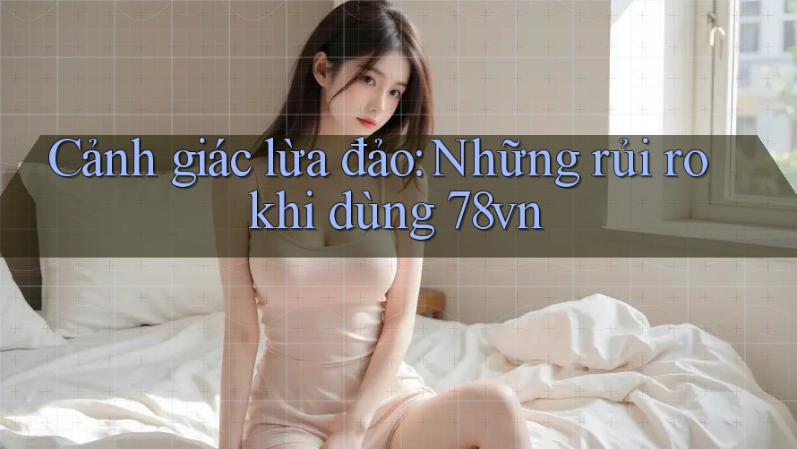 Cảnh giác lừa đảo: Những rủi ro khi dùng 78vn
