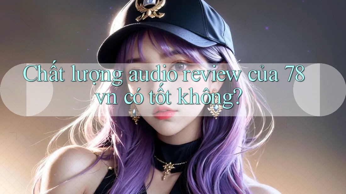 Chất lượng audio review của 78vn có tốt không? Chất lượng audio review của 78vn có tốt không?