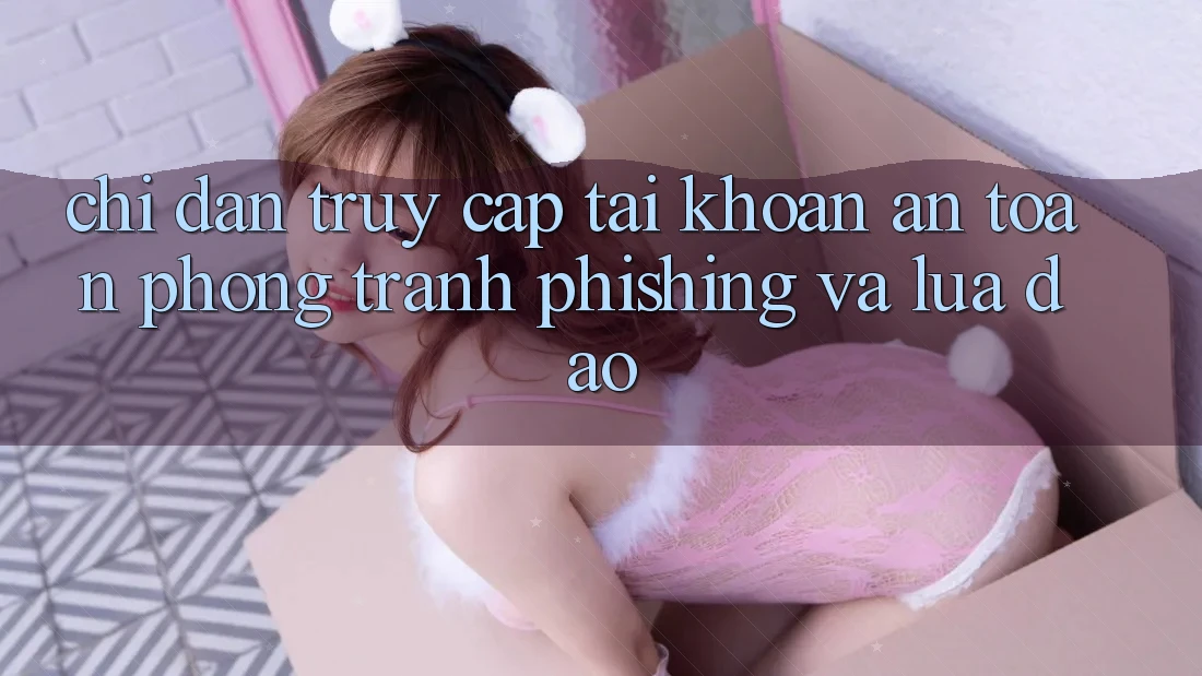 Chỉ dẫn Truy cập tài khoản An Toàn - Phòng Tránh Phishing Và Lừa Đảo
