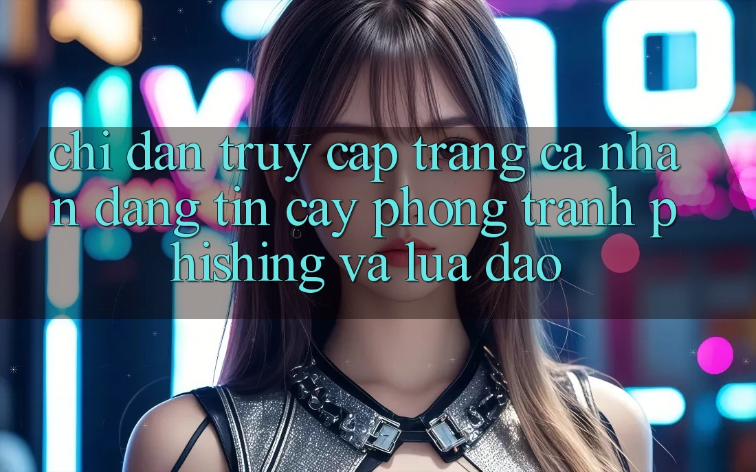 Chỉ dẫn Truy cập trang cá nhân Đáng tin cậy - Phòng Tránh Phishing Và Lừa Đảo