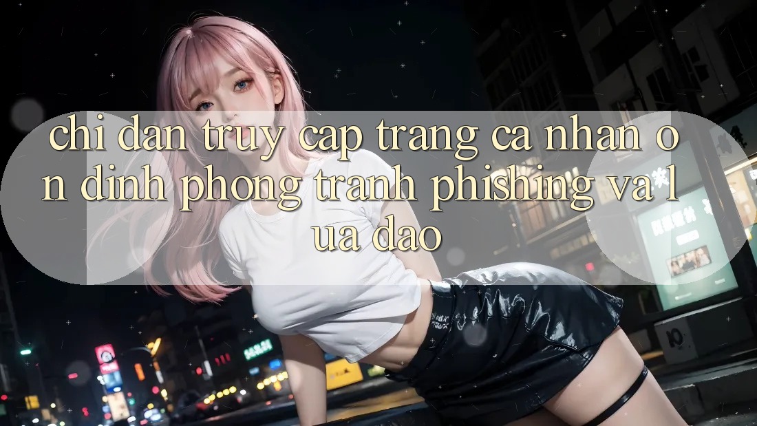 Chỉ dẫn Truy cập trang cá nhân Ổn định - Phòng Tránh Phishing Và Lừa Đảo Chỉ dẫn Truy cập trang cá nhân Ổn định - Phòng Tránh Phishing Và Lừa Đảo