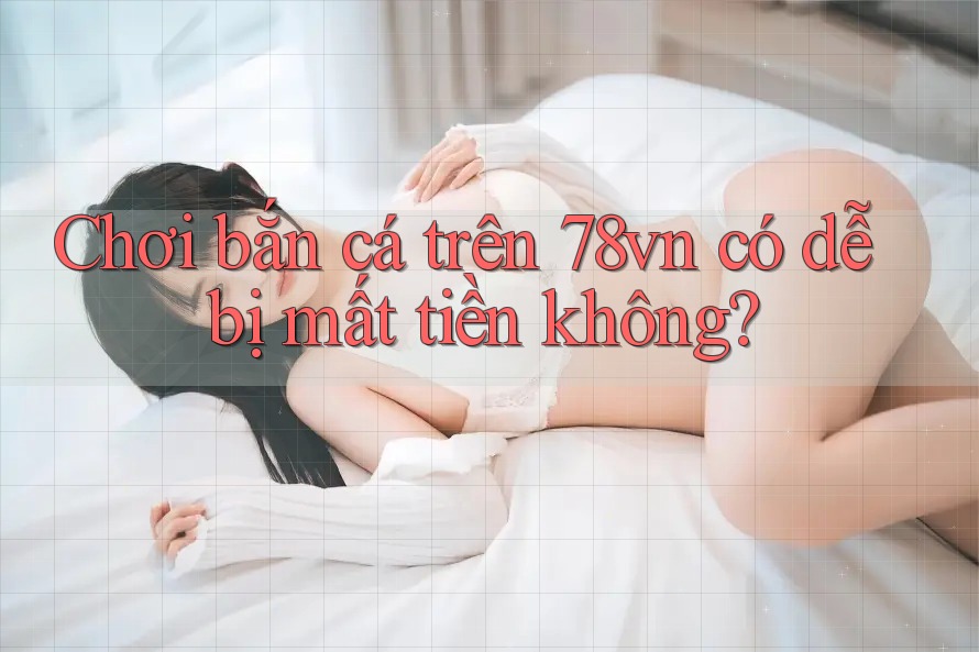 Chơi bắn cá trên 78vn có dễ bị mất tiền không?