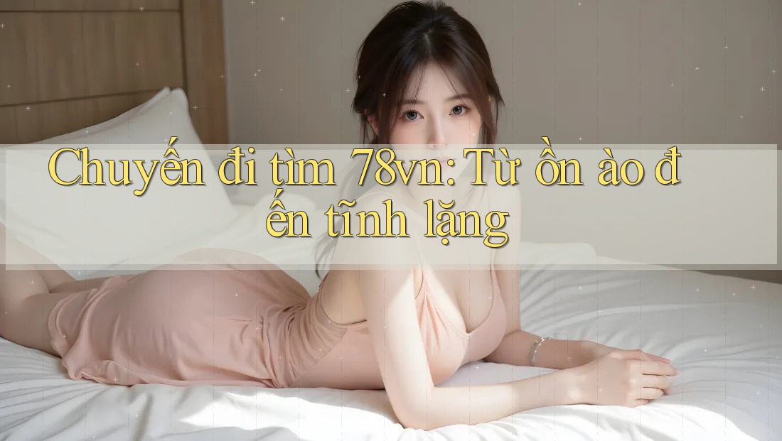Chuyến đi tìm 78vn: Từ ồn ào đến tĩnh lặng
