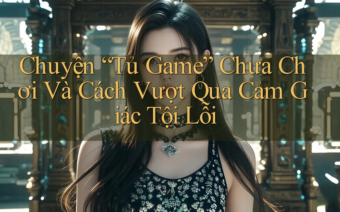 Chuyện “Tủ Game” Chưa Chơi Và Cách Vượt Qua Cảm Giác Tội Lỗi