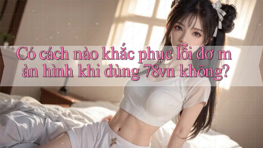 Có cách nào khắc phục lỗi đơ màn hình khi dùng 78vn không?