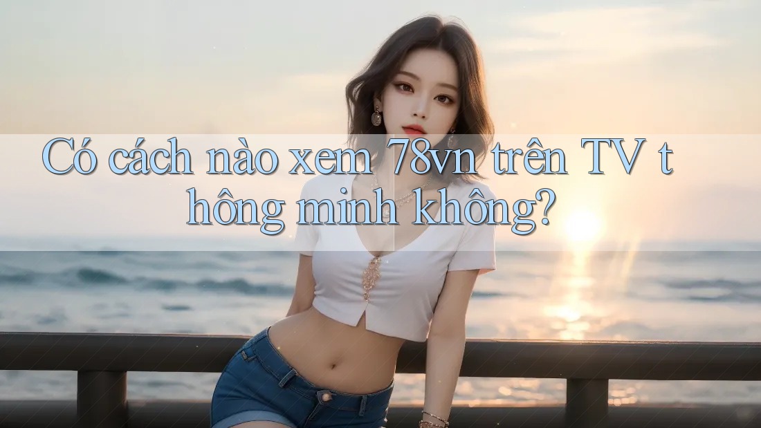 Có cách nào xem 78vn trên TV thông minh không?