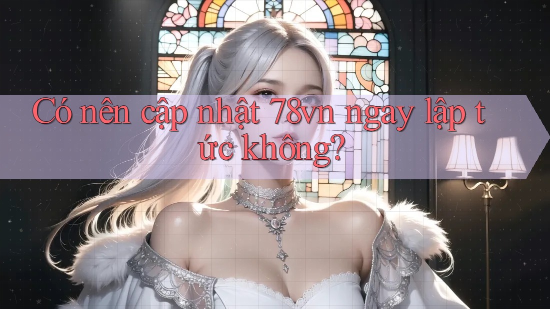 Có nên cập nhật 78vn ngay lập tức không?