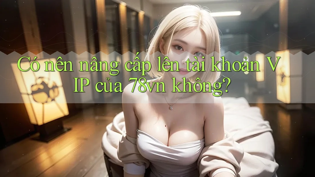 Có nên nâng cấp lên tài khoản VIP của 78vn không?