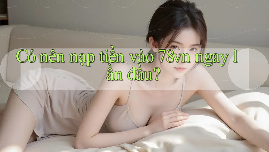 Có nên nạp tiền vào 78vn ngay lần đầu?