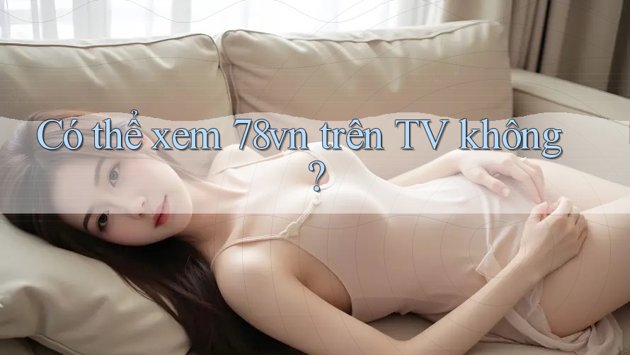 Có thể xem 78vn trên TV không?