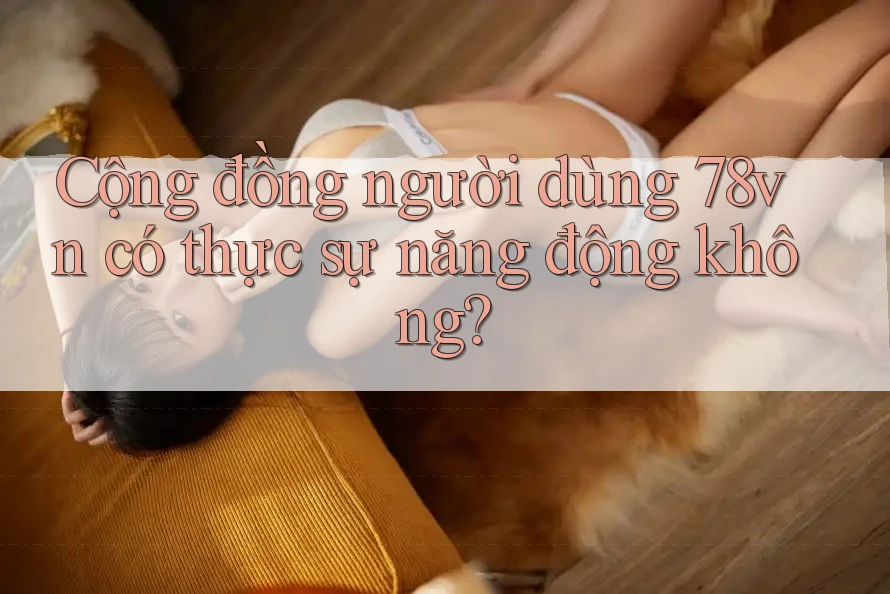 Cộng đồng người dùng 78vn có thực sự năng động không?
