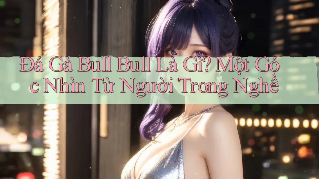 Đá Gà Bull Bull Là Gì? Một Góc Nhìn Từ Người Trong Nghề