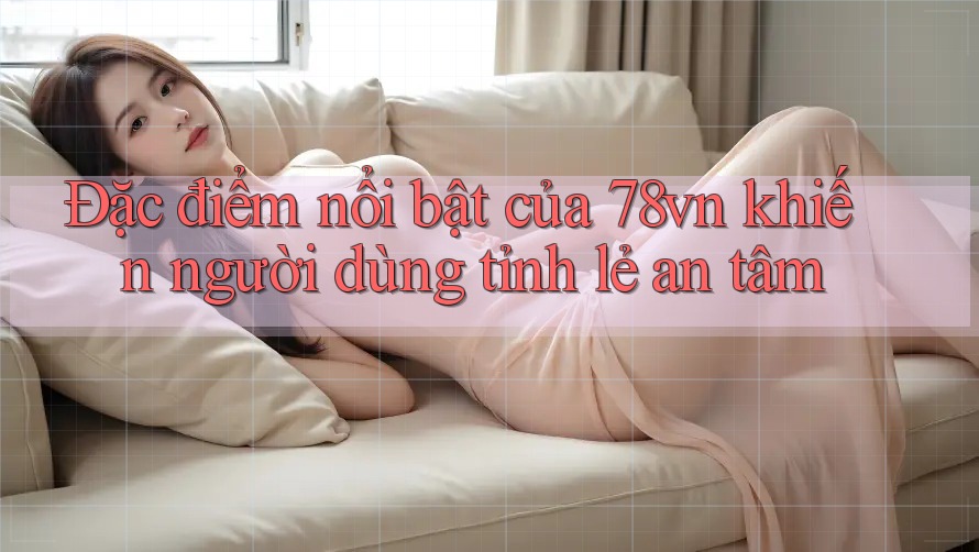 Đặc điểm nổi bật của 78vn khiến người dùng tỉnh lẻ an tâm