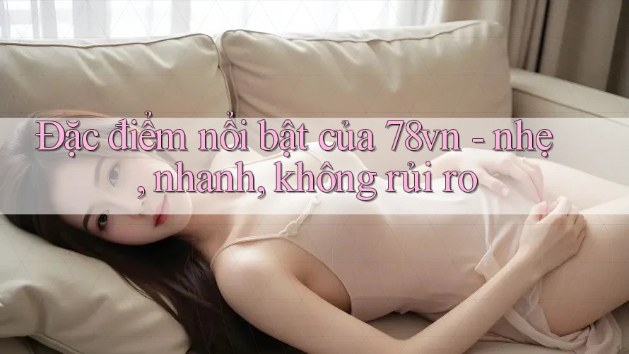 Đặc điểm nổi bật của 78vn - nhẹ, nhanh, không rủi ro