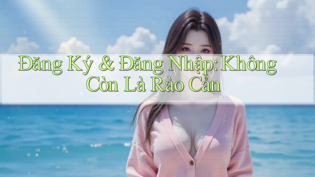 Đăng Ký & Đăng Nhập: Không Còn Là Rào Cản