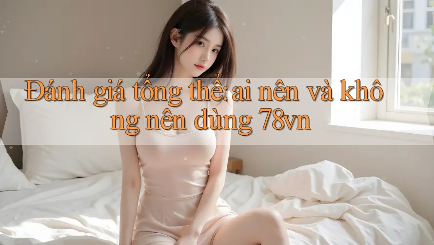 Đánh giá tổng thể: Ai nên và không nên dùng 78vn?