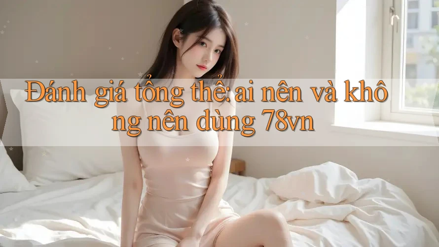 Đánh giá tổng thể: ai nên và không nên dùng 78vn?