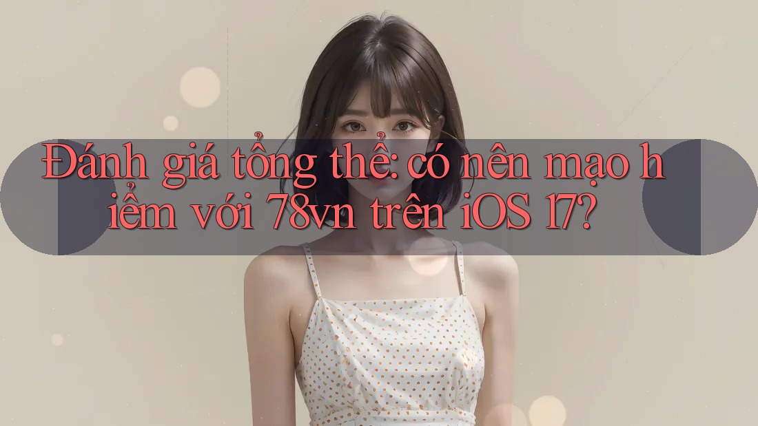Đánh giá tổng thể: có nên mạo hiểm với 78vn trên iOS 17?
