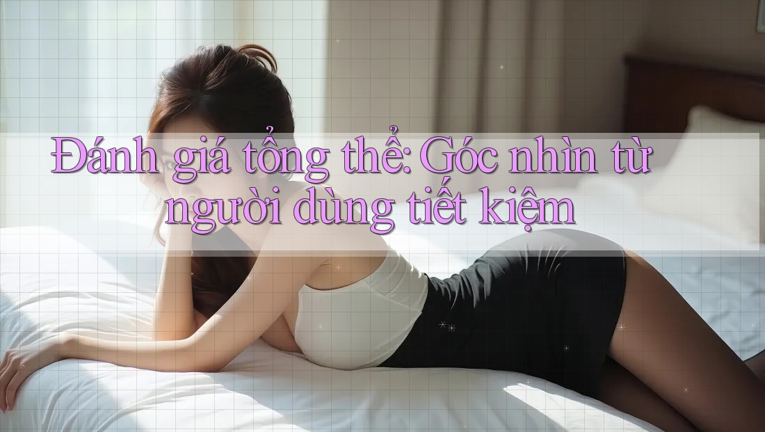 Đánh giá tổng thể: Góc nhìn từ người dùng tiết kiệm