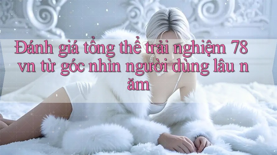 Đánh giá tổng thể trải nghiệm 78vn từ góc nhìn người dùng lâu năm