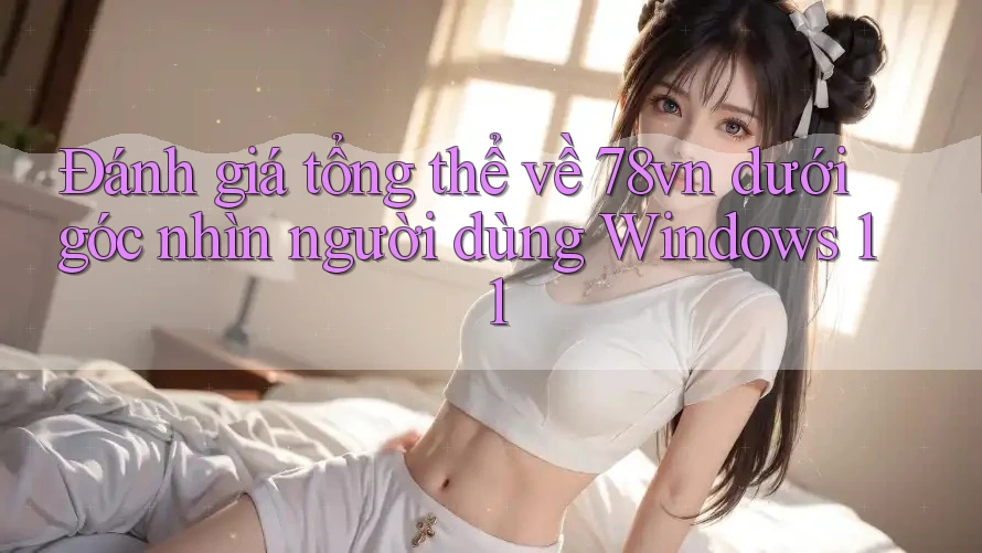 Đánh giá tổng thể về 78vn dưới góc nhìn người dùng Windows 11