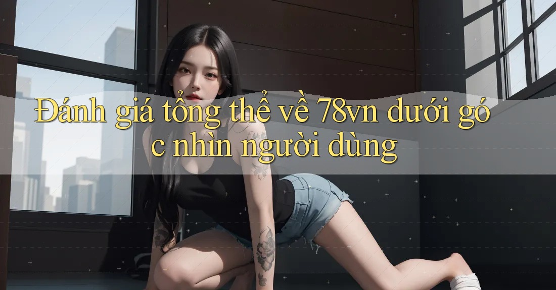 Đánh giá tổng thể về 78vn dưới góc nhìn người dùng