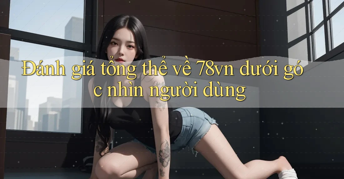 Đánh giá tổng thể về 78vn dưới góc nhìn người dùng