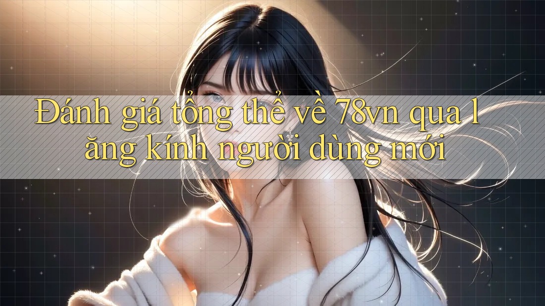 Đánh giá tổng thể về 78vn qua lăng kính người dùng mới