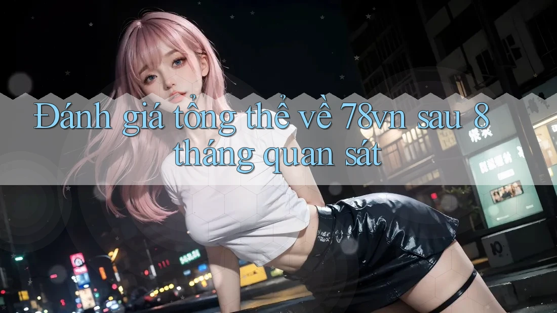 Đánh giá tổng thể về 78vn sau 8 tháng quan sát