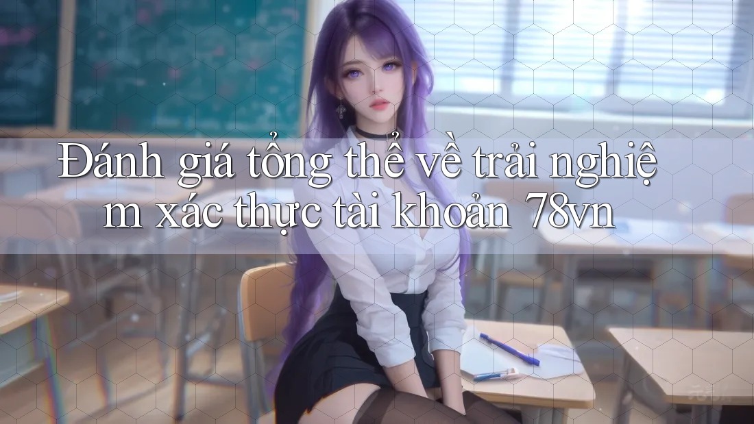 Đánh giá tổng thể về trải nghiệm xác thực tài khoản 78vn