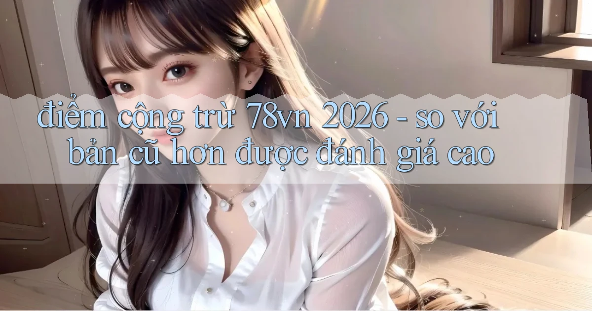 điểm cộng trừ 78vn 2026   so với bản cũ hơn được đánh giá cao