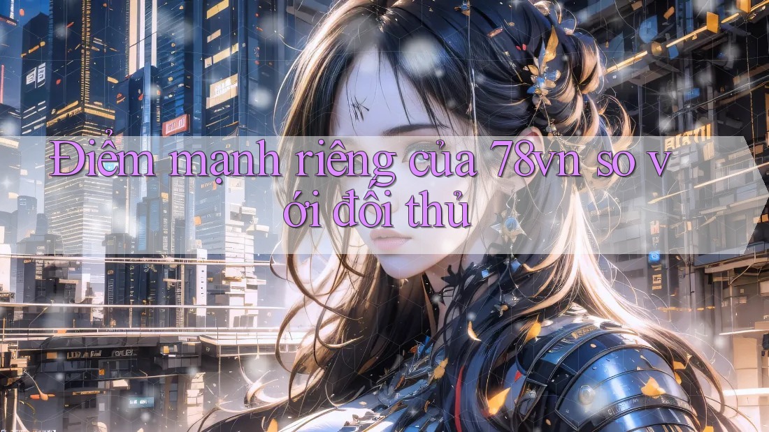 Điểm mạnh riêng của 78vn so với đối thủ