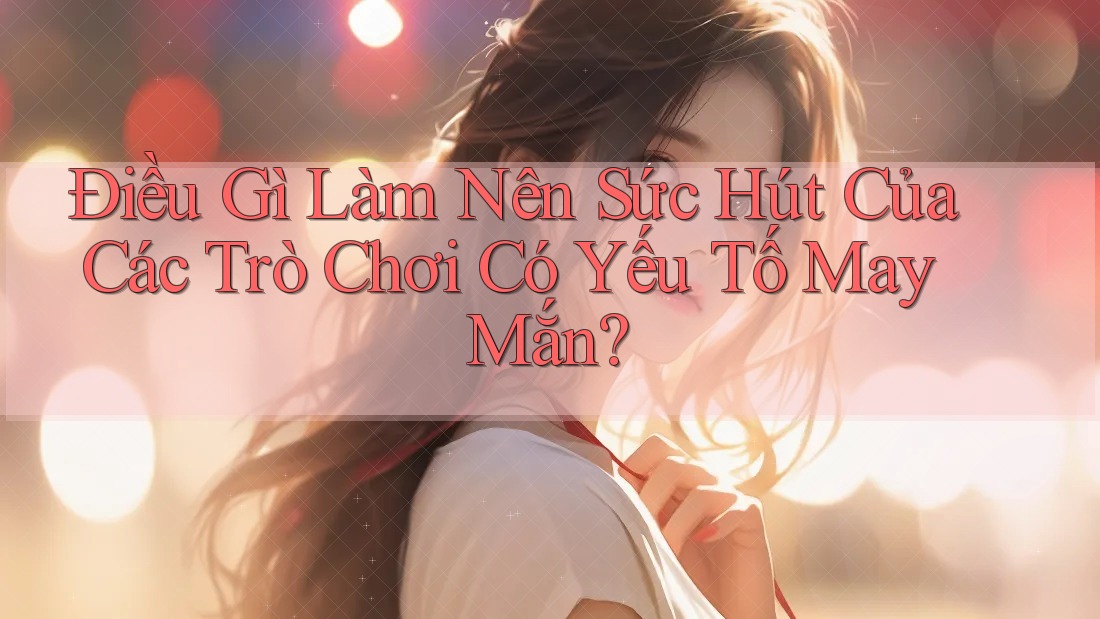 Điều Gì Làm Nên Sức Hút Của Các Trò Chơi Có Yếu Tố May Mắn?