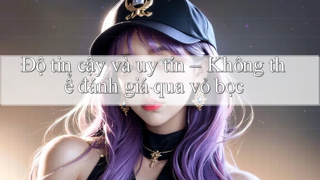 Độ tin cậy và uy tín – Không thể đánh giá qua vỏ bọc