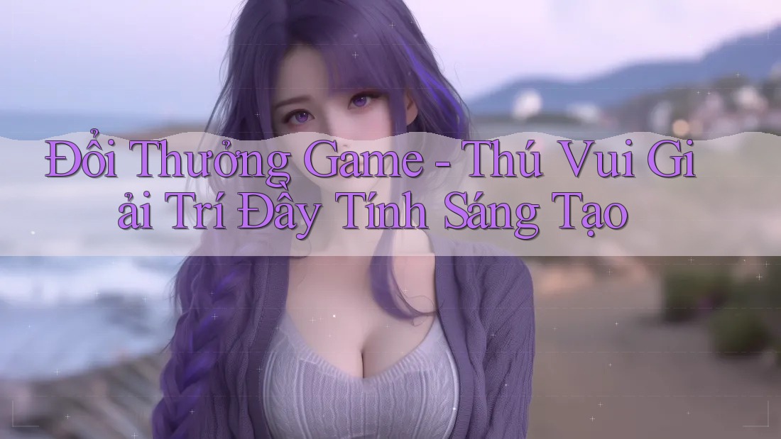 Đổi Thưởng Game - Thú Vui Giải Trí Đầy Tính Sáng Tạo