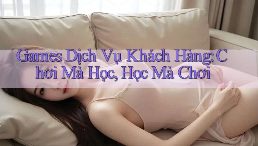 Games Dịch Vụ Khách Hàng: Chơi Mà Học, Học Mà Chơi