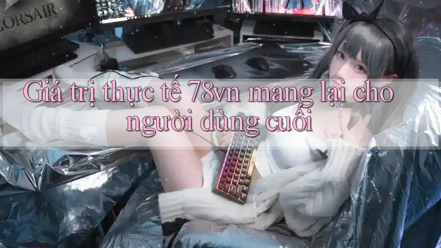 Giá trị thực tế 78vn mang lại cho người dùng cuối