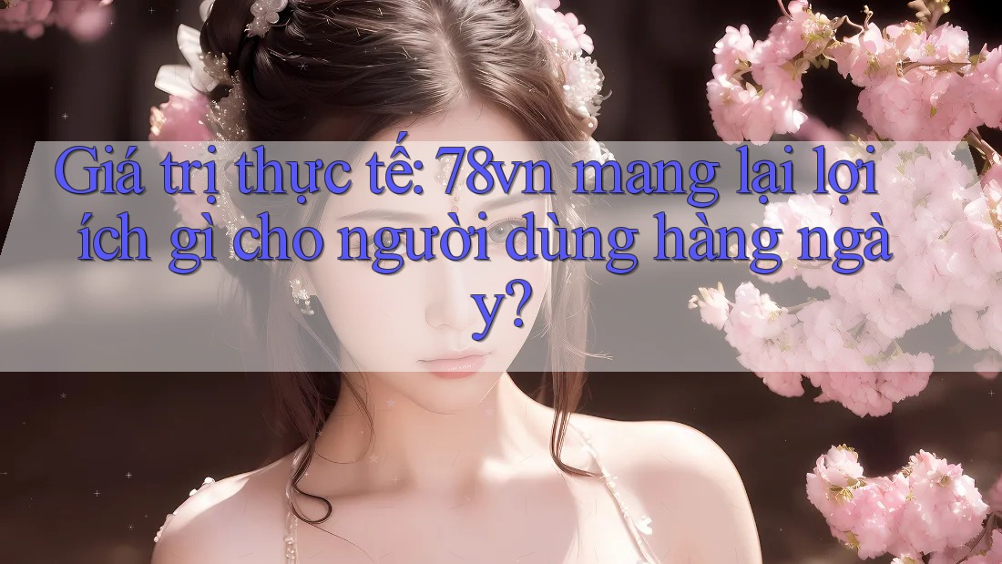 Giá trị thực tế: 78vn mang lại lợi ích gì cho người dùng hàng ngày?
