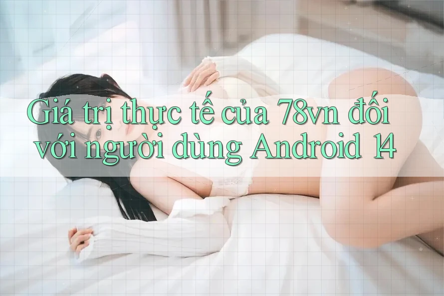Giá trị thực tế của 78vn đối với người dùng Android 14
