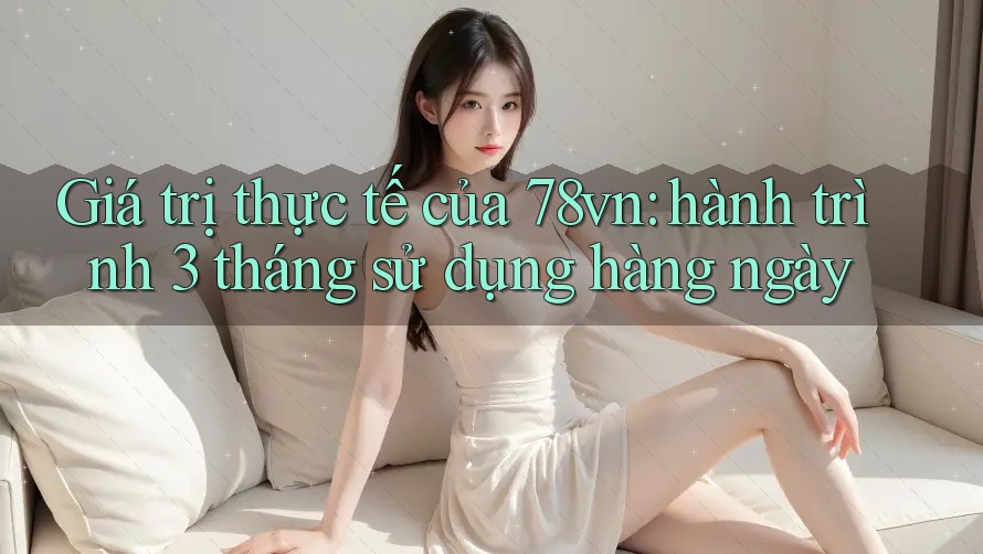 Giá trị thực tế của 78vn: hành trình 3 tháng sử dụng hàng ngày