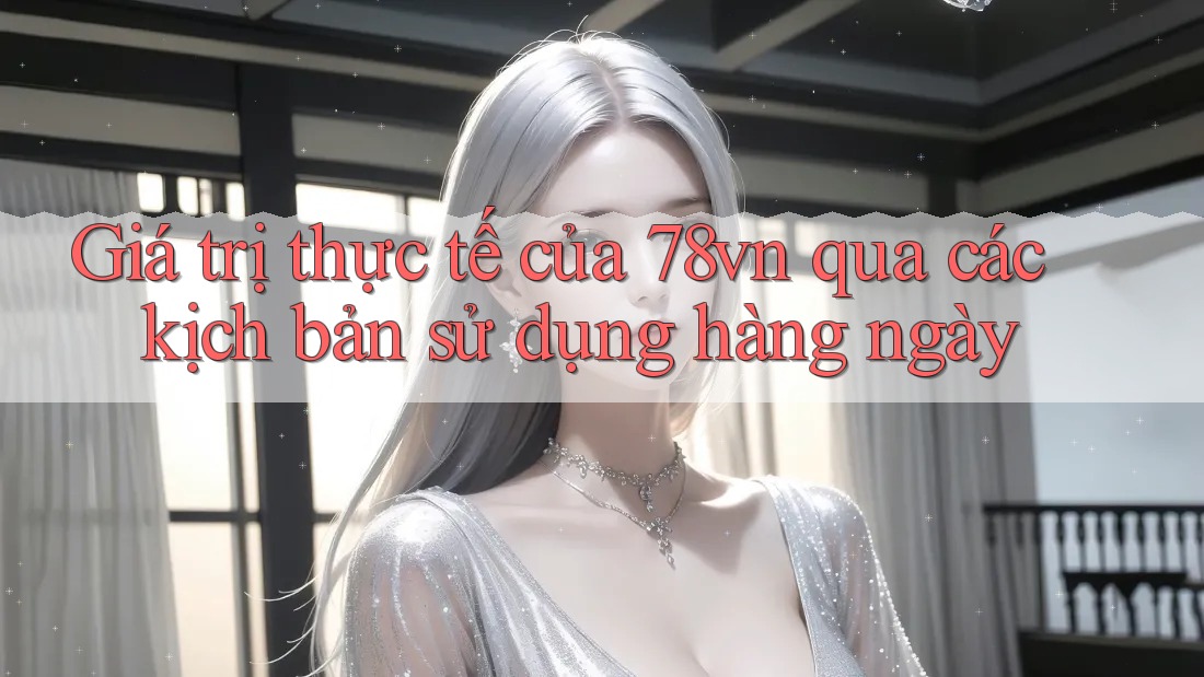 Giá trị thực tế của 78vn qua các kịch bản sử dụng hàng ngày