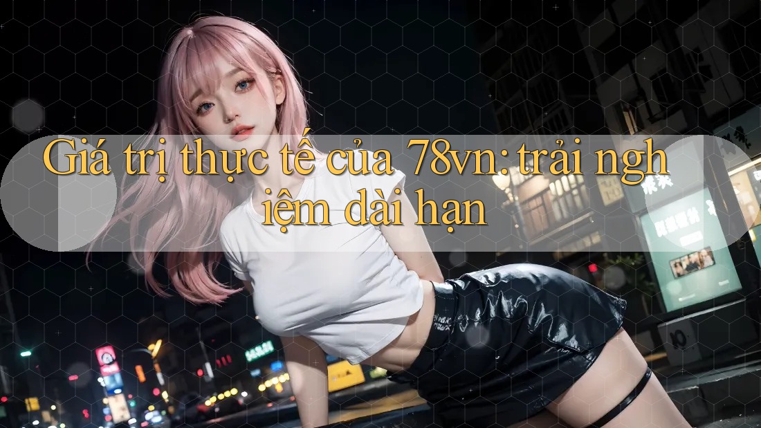 Giá trị thực tế của 78vn: trải nghiệm dài hạn