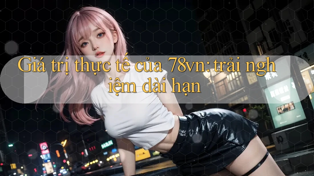 Giá trị thực tế của 78vn: trải nghiệm dài hạn