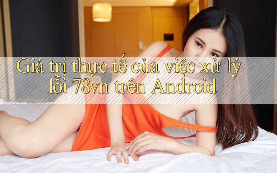 Giá trị thực tế của việc xử lý lỗi 78vn trên Android