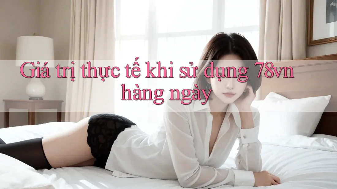 Giá trị thực tế khi sử dụng 78vn hàng ngày