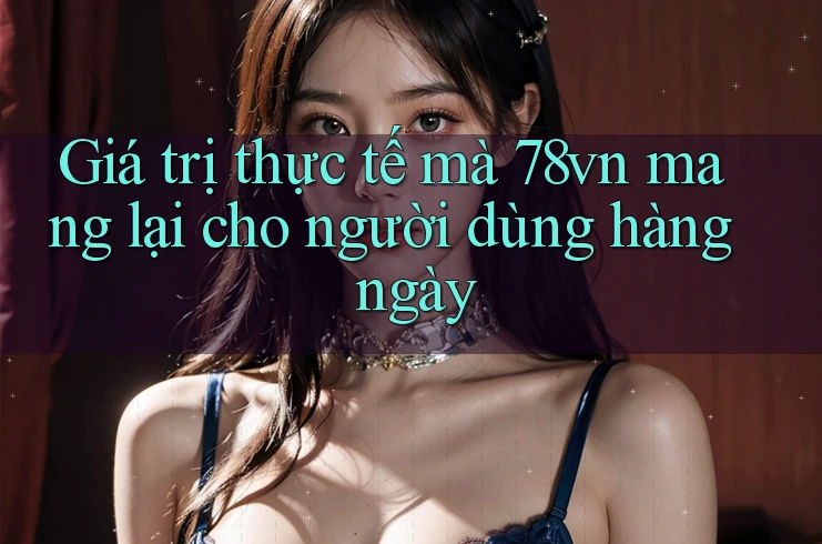 Giá trị thực tế mà 78vn mang lại cho người dùng hàng ngày