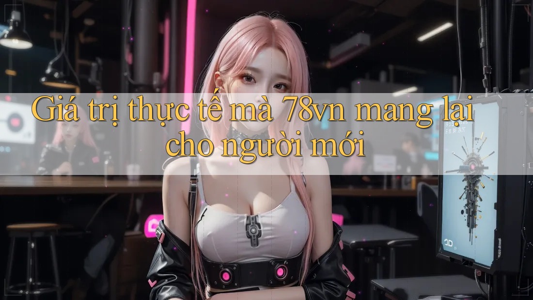 Giá trị thực tế mà 78vn mang lại cho người mới