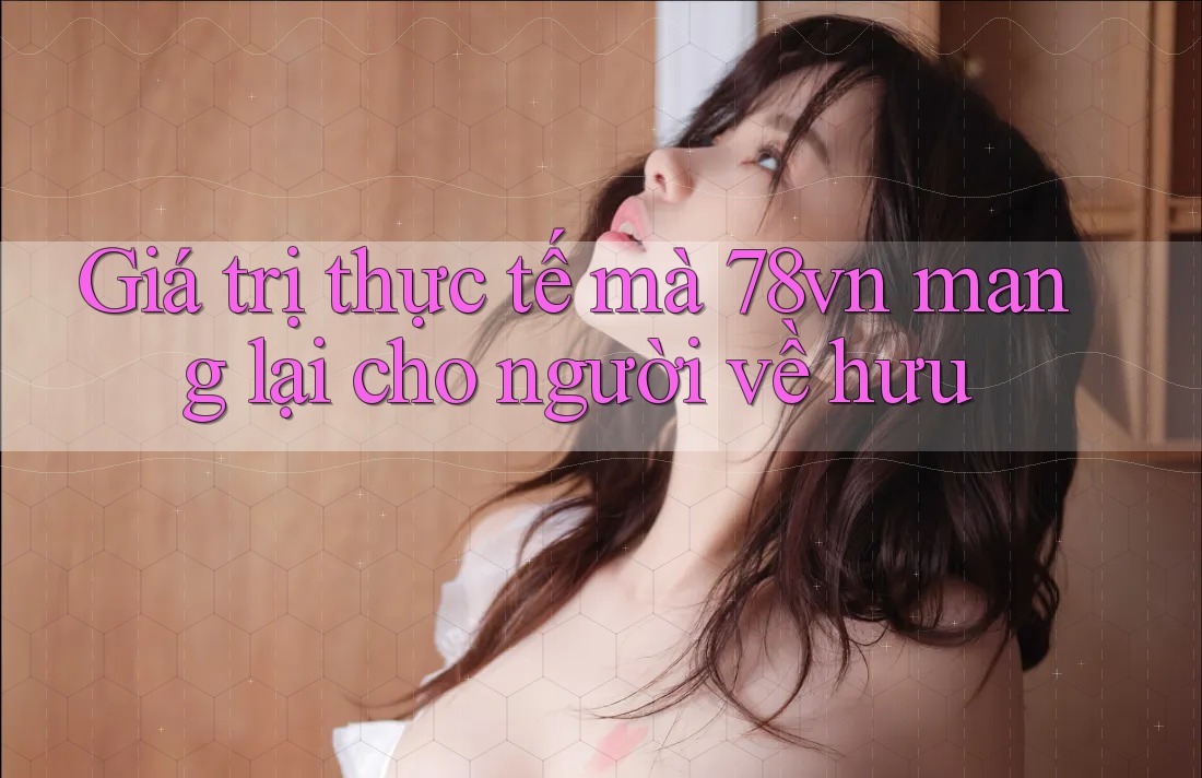 Giá trị thực tế mà 78vn mang lại cho người về hưu