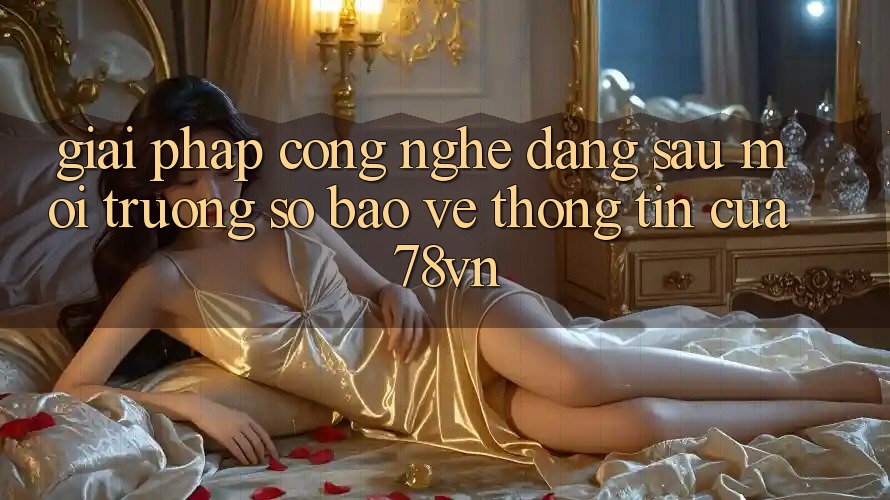 Giải Pháp Công Nghệ Đằng Sau Môi trường số Bảo vệ thông tin Của 78vn