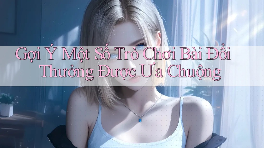 Gợi Ý Một Số Trò Chơi Bài Đổi Thưởng Được Ưa Chuộng